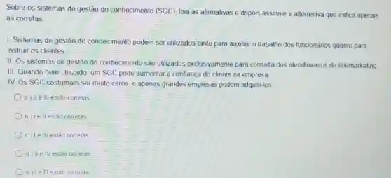 Sobre os sistemas de gestão do conhecimento (SGC), leia as afirmativas e depois assinale a alternativa que indica apenas
as corretas
I. Sistemas de gestão do conhecimento podem ser utilizados tanto para auxiliar o trabalho dos funcionários quanto para
instruir os clientes
II. Os sistemas de gestão do conhecimento são utilizados exclusivamente para consulta dos atendimentos de telemarketing
III. Quando bem utilizado um SGC pode aumentar a confiança do cliente na empresa
IV OS SGC costumam ser muito caros, e apenas grandes empresas podem adquiri-los
a) IIe III estão correlas
b) le ll estão corretas
c) le IV estão corretas
d) IIe IV estão corretas
e) Le III estão correlas