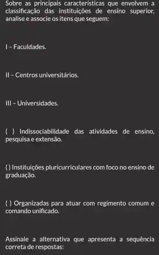 Sobre as principais características que envolvem a
classificação das instituições de ensino superior,
analise e associe os itens que seguem:
1 - Faculdades.
II - Centros universitários.
III - Universidades.
) Indissociabil idade das atividades de ensino,
pesquisa e extensão.
( ) Instituições pluricurriculares com foco no ensino de
graduação.
( ) Organizadas para atuar com regimento comum e
comando unificado.
Assinale a alternativa que apresenta a sequência
correta de respostas: