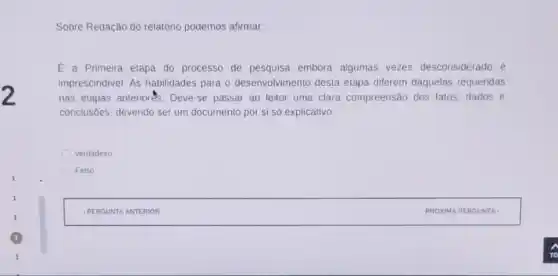 Sobre Redação do relatório podemos afirmar:
E a Primeira etapa do processo de pesquisa embora algumas vezes desconsiderado é
imprescindivel. AS habilidades para o desenvolvimento desta etapa diferem daquelas requeridas
nas etapas anteriorés . Deve-se passar ao leitor uma clara compreensão dos fatos dados e
conclusôes, devendo ser um documento por si só explicativo.
Verdadeiro
Falso.
square  PROXIMA PERGUNTA , PROX IMA PE RGUNT A. I