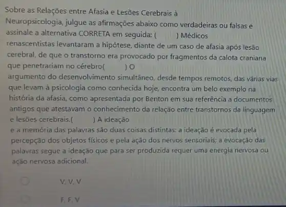 Sobre as Relações entre Afasia e Lesões Cerebrais à
Neuropsicologia, julgue as afirmações abaixo como verdadeiras ou falsas e
assinale a alternativa CORRETA em seguida: () Médicos
renascentistas levantaram a hipótese, diante de um caso de afasia após lesão
cerebral, de que o transtorno era provocado por fragmentos da calota craniana
que penetrariam no cérebro(	) 0
argumento do desenvolvimento simultâneo, desde tempos remotos, das várias vias
que levam à psicologia como conhecida hoje, encontra um belo exemplo na
história da afasia, como apresentada por Benton em sua referência a documentos
antigos que atestavam o conhecimento da relação entre transtornos da linguagem
e lesões cerebrais. () A ideação
e a memória das palavras são duas coisas distintas: a ideação é evocada pela
percepção dos objetos físicos e pela ação dos nervos sensorials; a evocação das
palavras segue a ideação que para ser produzida requer uma energia nervosa ou
ação nervosa adicional.
v.v.v
F,F,V