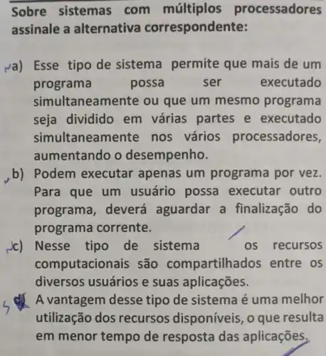 Sobre sistemas com múltiplos processadores
assinale a alternativa correspondente:
va) Esse tipo de sistema permite que mais de um
programa	possa	ser	executado
simul taneamente ou que um mesmo programa
seja dividido em várias partes e executado
simultaneamente nos vários processadores,
aumentando o desempenho.
b) Podem executar apenas um programa por vez.
Para que um usuário possa executar outro
programa deverá aguardar a finalização do
programa corrente.
c) Nesse tipo de sistema	os recursos
computacionais são compartilhados entre os
diversos usuários e suas aplicações.
A vantagem desse tipo de sistema é uma melhor
utilização dos recursos disponíveis o que resulta