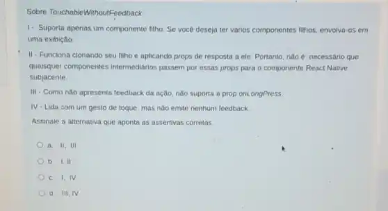 Sobre TouchableWithoutFeedback:
1. Suporta apenas um componente filho. Se você deseja ter vários componentes filhos, envolva -os em
uma exibição.
II-Funciona clonando seu filho e aplicando props de resposta a ele Portanto, nào é necessário que
quaisquer componentes intermediarios passem por essas props para o componente React Native
subjacente
III - Como não apresenta feedback da ação, não suporta a prop onLongPress.
IV - Lida com um gesto de toque, mas não emite nenhum feedback.
Assinale a alternativa que aponta as assertivas corretas.
a. 11.111
b. 1,11
c. I,IV
d. III, IV