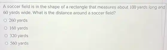 A soccer field is in the shape of a rectangle that measures about 100 yards long and
60 yards wide. What is the distance around a soccer field?
260 yards
160 yards
320 yards
560 yards