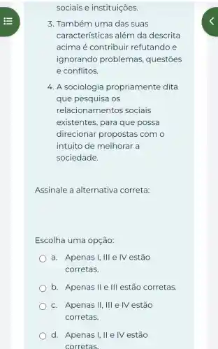 sociais e instituições.
3. Também uma das suas
características além da descrita
acima é contribuir refutando e
ignorando problemas , questōes
e conflitos.
4. A sociologia propriamente dita
que pesquisa os
relacionamentos sociais
existentes, para que possa
direcionar propostas com o
intuito de melhorar a
sociedade.
Assinale a alternativa correta:
Escolha uma opçáo:
a. Apenas I,III e IV estão
corretas.
b. Apenas II e III estão corretas.
c. Apenas Vert , III e IV estão
d. Apenas I, II e IV estão
corretas.