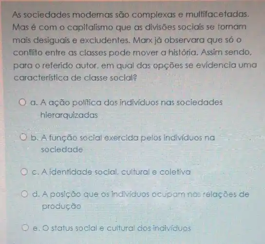 As sociedades modernas são complexas e multifacetadas.
Mas é com o capitalismo que as divisões sociais se fornam
mais desiguais e excludentes . Marxiá observara que só 0
conflito entre as classes pode mover a história. Assim sendo.
para o referido autor, em qual das opçōes se evidencia uma
característica de classe social?
a. A ação politica dos individuos nas sociedades
hierarquizadas
b. A função social exercida pelos individuos no
sociedade
c. A identidade social, cultural e coletiva
d. A posição que os individuos ocupam nas relações de
produção
e. O status social e cultural dos individuos