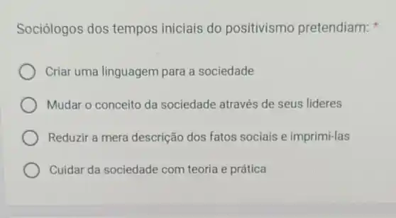 Sociólogos dos tempos iniciais do positivismo pretendiam:
Criar uma linguagem para a sociedade
Mudar o conceito da sociedade através de seus lideres
Reduzir a mera descrição dos fatos sociais e imprimi-las
Cuidar da sociedade com teoria e prática