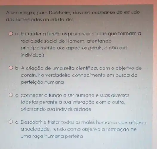 A sociologia , para Durkheim.deveria ocupar -se do estudo
das sociedades no intuito de:
a. Entender a fundo os processos sociais que formam a
realidade social do Homem atentando
principalmente aos aspectos gerais, e não aos
individuais
b. A criação de uma seita cientifica, com o objetivo de
construir o verdadeiro conhecimento em busca da
perfeição humana
c. conhecer a fundo o ser humano e suas diversas
facetas perante a sua interação com o outro,
priorizando sua individualidade
d. Descobrir e tratar todos os males humanos que afligem
a sociedade tendo como objetivo o formação de
uma raça humana perfeita