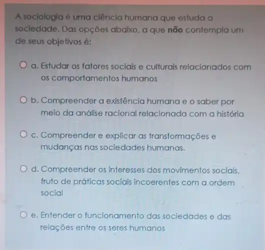 A sociologia é uma ciência humana que estuda a
sociedade. Das opçōes abaixo , a que não contempla um
de seus objetivos é:
a. Estudar os fatores sociais e culturais relacionados com
os comportamentos humanos
b . Compreender a existência humanae o saber por
meio da análise raciona relacionada com a história
C . Compreender e explicar as transformações e
mudanças nas sociedades humanas.
d Compreender os interesses dos movimentos sociais,
fruto de práticas sociais incoerentes com a ordem
social
e. Entender o funcionamento das sociedades e das
relações entre os seres humanos