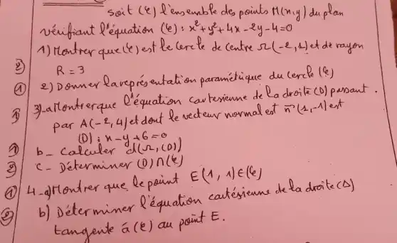 soit ( (e. ) l'ensemble des points M(x, y) du plan vérifiant l'équation (e): x^2+y^2+4 x-2 y-4=0 
1) Montrer que (e) est le cercle de centre r(-2,1) et de rayon R=3 
(1) 2) Donner laverésentation paramétrique du cercle ( .varepsilon_( () ))) 
(1) 3)-allontrerque l'équation cartesienne de la droite (O) persant. par A(-2,4) et dont le vecteur normal est bar(n)(1,-1) est
(1) b- Calculer n-y+6=0 
(2) c- Déterminer (1) n(k) 
(1) 4-a) Montrer que le point E(1,1) in(6) 
(2) b) Déterminer l'équation catésienne de la droite (Delta) tangente á ( k ) au point E .