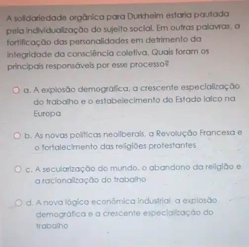 A solidariedade orgânica para Durkheim estaria pautada
pela individualização do suieito social. Em outras palavras, a
fortificação das personalidades em detrimento da
integridade do consciencio coletiva. Quais foram os
principais responsáveis por esse processo?
a. A explosão demogrática a crescente especialização
do trabalho e o estabelecimento do Estado laico na
Europa
b. As novas politicas neoliberais, a Revolução Francesa e
fortalecimento das religiōes protestantes
c.A secularização do mundo, o abandono da religião e
a racionalizasao do trabalho
d.A novo lógica econômico industrial, a explosão
demográfica e a crescente especialização do
trabalho