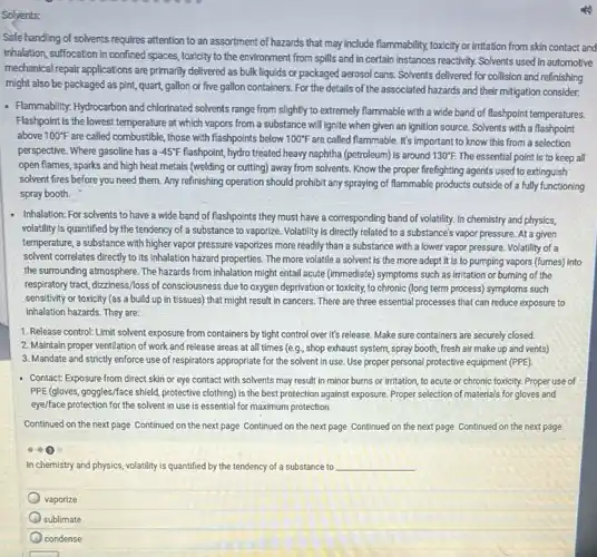 Solvents:
Safe handling of solvents requires attention to an assortment of hazards that may include flammability, toxicity or initation from skin contact and
inhalation, suffocation in confined spaces, toxicity to the environment from spills and in certain instances reactivity Solvents used in automotive
mechanical repair applications are primarily delivered as bulk liquids or packaged aerosol cans. Solvents delivered for collision and refinishing
might also be packaged as pint, quart, gallon or five gallon containers For the details of the associated hazards and their mitigation consider.
- Flammability: Hydrocarbon and chlorinated solvents range from slightly to extremely flammable with a wide band of flashpoint temperatures.
Flashpoint is the lowest temperature at which vapors from a substance will ignite when given an Ignition source. Solvents with a flashpoint
above 100^circ F are called combustible, those with flashpoints below 100^circ F are called flammable. It's important to know this from a selection
perspective. Where gasoline has a -45^circ F flashpoint, hydro treated heavy naphtha (petroleum) is around 130^circ F. The essential point is to keep all
open flames, sparks and high heat metals (welding or cutting) away from solvents. Know the proper firefighting agents used to extinguish
solvent fires before you need them. Any refinishing operation should prohibit any spraying of flammable products outside of a fully functioning
spray booth.
- Inhalation: For solvents to have a wide band of flashpoints they must have a corresponding band of volatility. In chemistry and physics,
volatility is quantified by the tendency of a substance to vaporize. Volatility is directly related to a substance's vapor pressure. At given
temperature, a substance with higher vapor pressure vaporizes more readily than a substance with a lower vapor pressure. Volatility of a
solvent correlates directly to its inhalation hazard properties The more volatile a solvent is the more adept it is to pumping vapors (fumes) into
the surrounding atmosphere. The hazards from inhalation might entail acute (immediate) symptoms such as irritation or burning of the
respiratory tract, dizziness/loss of consciousness due to oxygen deprivation or toxicity, to chronic (long term process)symptoms such
sensitivity or toxicity (as a build up in tissues) that might result in cancers. There are three essential processes that can reduce exposure to
inhalation hazards. They are:
1. Release control! Limit solvent exposure from containers by tight control over it's release. Make sure containers are securely closed.
2. Maintain proper ventilation of work and release areas at all times (e.g., shop exhaust system spray booth, fresh air make up and vents)
3. Mandate and strictly enforce use of respirators appropriate for the solvent in use. Use proper personal protective equipment (PPE)
Contact: Exposure from direct skin or eye contact with solvents may result in minor burns or irritation, to acute or chronic toxicity. Proper use of
PPE (gloves, goggles/face shield protective clothing) is the best protection against exposure Proper selection of materials for gloves and
eye/face protection for the solvent in use is essential for maximum protection.
Continued on the next page Continued on the next page Continued on the next page Continued on the next page Continued on the next page
In chemistry and physics volatility is quantified by the tendency of a substance to __
vaporize
sublimate
condense