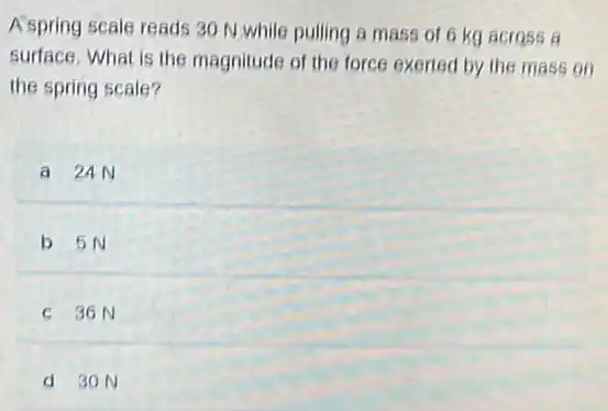 A spring scale reads 30 N.while pulling a mass of 6 kg across a
surface. What is the magnitude of the force exerted by the mass on
the spring scale?
a 24N
b 5N
C 36N
d 30 N