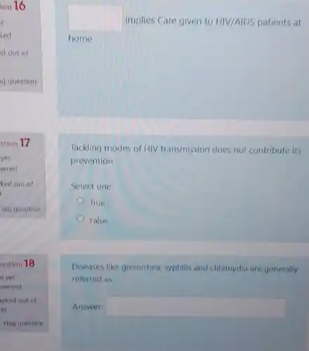 square  implies Care given to HIV/AIDS patients at
home
Tackling modes of HIV transmission does not contribute its
prevention
Select one:
True
False
Diseases like gonorrhea syphilis and chlarnydia are generally
referred as
Answer: square