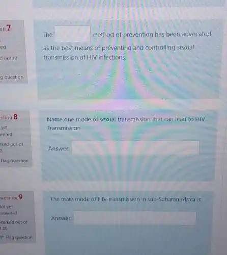 The square  method of prevention has been advocated
as the best means of preventing and controlling sexual
transmission of HIV infections.
Name one mode of-sexual transmission that can lead to HIV
Transmission
Answer: square 
The main mode of HIV V transmission in sub-Saharan Africa is
Answer: square
