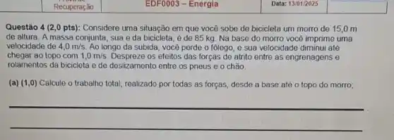 square 
square 
Questão 4 (2,0 pts): Considere uma situação em que você sobe de bicicleta um morro de 15,0 m
de altura. A massa conjunta, sua e da bicicleta, é de 85 kg. Na base do morro vocé imprime uma
velocidade de 4,0m/s Ao longo da subida você perde o fôlego e sua velocidade diminui até
chegar ao topo com 1,0m/s Despreze os efeitos das forças de atrito entre as engrenagens e
rolamentos da bicicleta e de deslizamento entre os pneus e o chão.
(a) (1,0) Calcule o trabalho total realizado por todas as forças, desde a base até o topo do morro;
__