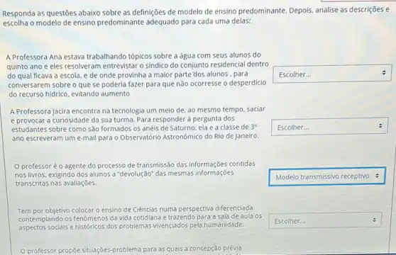 square 
square 
:
Responda as questões abaixo sobre as definições de modelo de ensino predominante Depois, analise as descrições e
escolha o modelo de ensino predominante adequado para cada uma delas:
A Professora Ana estava trabalhando tópicos sobre a água com seus alunos do
quinto ano e eles resolveram entrevistar o sindico do conjunto residencial dentro
do qual ficava a escola, e de onde provinha a maior parte'dos alunos, para
conversarem sobre o que se poderia fazer para que não ocorresse o desperdício
do recurso hidrico, evitando aumento
A Professora Jacira encontra na tecnologia um meio de, ao mesmo tempo.saciar
e provocar a curiosidade da sua turma. Para responder à pergunta dos
estudantes sobre como são formados os anéis de Saturno, ela e a classe de 3^circ 
ano escreveram um e -mail para o Observatório Astronômico do Rio de Janeiro.
professoréo agente do processo de transmissão das informações contidas
nos livros, exigindo dos alunos a "devolução" das mesmas informações
transcritas nas avaliaçōes.
Tem por objetivo colocar o ensino de Ciências numa perspectiva diferenciada.
contemplando os fenômenos da vida cotidiana e trazendo para a sala de aula os
aspectos socials e históricos dos problemas vivenciados pela humanidade.
0 professor propōe situaçōes problema para as quais a concepção prévia
square  :
square