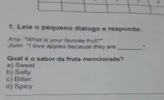 square 
square 
square 
square 
square 
square 
square 
square 
square 
1. Leia o pequeno diálogo e responda:
Ana: "What is your favorite fruit?"
John: "I love apples because they are __ ."
Qual é 0 sabor da fruta mencionada?
a) Sweet
b) Salty
c) Bitter
d) Spicy