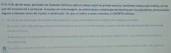 Sr. K.B, de 60 anos, portador de Diabetes Mellitus está em observação no pronto socorro Conforme a prescrição médica , ele faz
uso de insulina há 2 semanas. A equipe de enfermagem, ao administrar a medicação de insulina por via subcutânea, precisa tomar
alguns cuidados antes de injetar a medicação. No que se refere a esses cuidados, é CORRETO afirmar:
Os locais de aplicação de insulina são abdome e coxa, excetuando-se as regiōes das nádegas e do braço
As doses administradas porvia subcutânea variam de 05 a 1 ml de solução porque o tecido não suporta grandes volumes de
medicamentos.
A insulina por via subcutânez é administrada quando não necessita ser absorvida rapidamente caso contrário, se realiza via
intradérmica.
rodizio no local da injeção, na administração de
insulina, é indicado para evitar a lipodistrofia, lipohipertrofiae hipoglicemia.