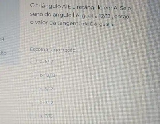 s)
sao
triângulo AIE é retânguloem A.Seo
seno do ângulole igual a 12/13 entáo
valor da tangente
Escolha uma opçao:
5/13
b 12/13
5/12
d 7/12
e 7/13