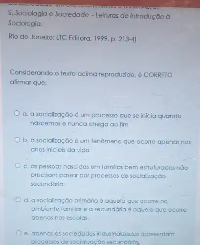 S..Sociologia e Sociedade - Leituras de introdução à
Sociologia.
Rio de Janeiro: LTC Editora, 1999. p. 213-4
Considerando o texto acima reproduzido, é CORRETO
afirmar que:
a. a socialização é um processo que se inicia quando
nascemos e nunca chega ao fim
b. a socialização é um fenômeno que ocorre apenas nos
anos iniciais da vida
c. as pessoas nascidas em familias bem estruturadas nao
precisam passar por processos de socialização
secundária.
d. a socialização primária é aquela que ocorre no
ambiente familiar e a secundária é aquela que ocorre
apenas nas escolas.
e. apenas as sociedades industrializadas apresentam
processos de socialização secundária