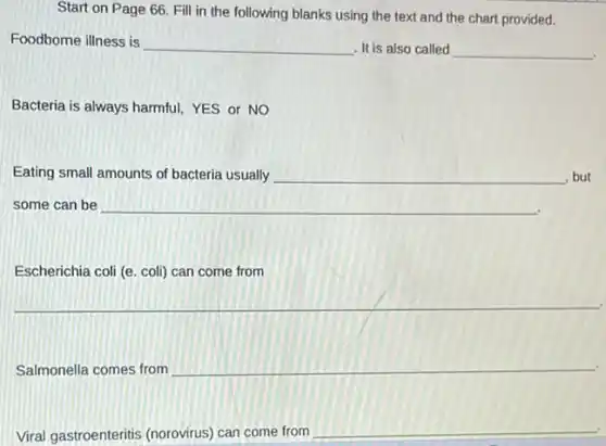 Start on Page 66.Fill in the following blanks using the text and the chart provided.
Foodborne illness is
__ It is also called __
Bacteria is always harmful,YES or NO
Eating small amounts of bacteria usually __ , but
some can be __
__
__
Viral gastroenteritis (norovirus)can come from
__