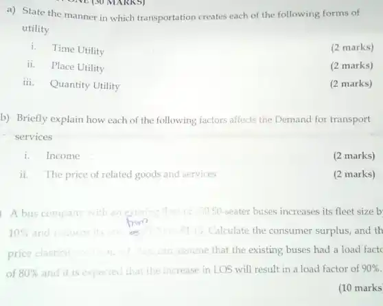 a) State the manner in which transportation creates each of the following forms of
utility
i. Time Utility
(2 marks)
ii. Place Utility
(2 marks)
iii. Quantity Utility
(2 marks)
b) Briefly explain how each of the following factors affects the Demand for transport
services
i.Income
(2 marks)
ii. The price of related goods and services
(2 marks)
A bus company with an exising fleel t of 20050-seater buses increases its fleet size b
10%  and r reduces its	15 Calculate the consumer surplus, and th
price elasticit
that the existing buses had a load fact
of 80%  and it is exp expected that the increase in LOS will result in a load factor of 90% 
(10 marks