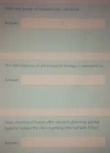 State one group of opportunistic infections
Answer: square 
The effectiveness of antiretroviral therapy is measured by
Answer: square 
Does cleaning of hands after sex and observing genital
hygiene reduce the risk of getting infected with STDS?
Answer: square