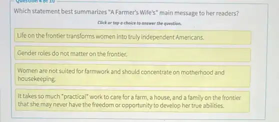 Which statement best summarizes "A Farmer's Wife's main message to her readers?
Click or tap o choice to answer the question.
Life on the frontier transforms women into truly independent Americans.
Gender roles do not matter on the frontier.
Women are not suited for farmwork and should concentrate on motherhood and
housekeeping
It takes so much "practical" work to care for a farm, a house, and a family on the frontier
that she may never have the freedom or opportunity to develop her true abilities.