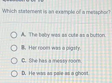 Which statement is an example of a metaphor?
A. The baby was as cute as a button.
B. Her room was a pigsty.
C. She has a messy room.
D. He was as pale as a ghost.