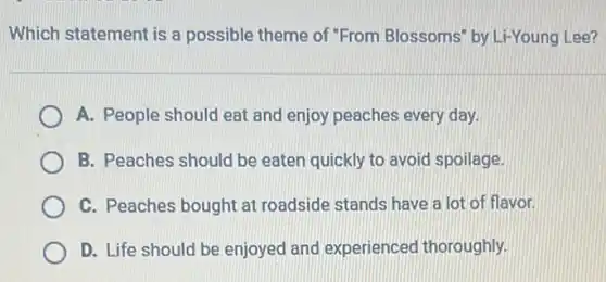 Which statement is a possible theme of "From Blossoms" by Li-Young Lee?
A. People should eat and enjoy peaches every day.
B. Peaches should be eaten quickly to avoid spoilage.
C. Peaches bought at roadside stands have a lot of flavor.
D. Life should be enjoyed and experienced thoroughly.