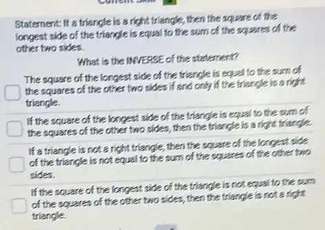 Statement: If a triangle is a right triangle , then the square of the
longest side of the triangle is equal to the sum of the squares of the
other two sides.
What is the INVERSE of the statement?
The square of the longest side of the triangle is equal to the sum of
the squares of the other two sides if and only if the triangle is a right
triangle.
If the square of the longest side of the triangle is equal to the sum of
the squares of the other two sides, then the triangle is a right triangle.
If a triangle is not a right triangle.,then the square of the longest side
of the triangle is not equal to the sum of the square of the other two
sides.
If the square of the longest side of the triangle is not equal to the sum
of the squares of the other two sides , then the triangle is not a right
triangle.