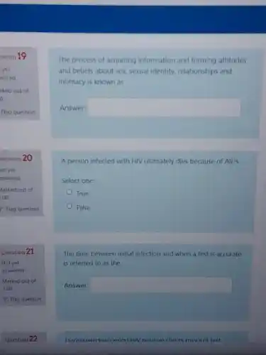 stion 19
yet
wered
rked out of
o
Flag question
uestion 20
lot yet
nswered
Marked out of
1.00
Flag question
Question 21
Not yet
answered
Marked out of
1.00
Question 22
acquiring
and beliefs about sex sexual identity,relationships and
intimacy is known as
Answer: square 
A person infected with HIV ultimately dies because of AIDS.
Select one:
True
False
The time between initial infection and when a test is accurate
is referred to as the
Answer: square 
Dirinn window neriod HIV nositive clients mav not test