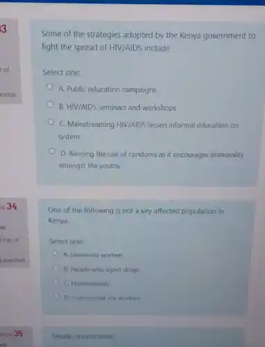 Some of the strategies adopted by the Kenya government to
fight the spread of HIV/AIDS include
Select one:
A. Public education campaigns
B. HIV/AIDS seminars and workshops
C. Mainstreaming HIV/AIDS lessen informal education on
system
D. Banning the use of condoms as it encourages immorality
amongst the youths
One of the following is not a key affected population in
Kenya.
Select one:
A. University women
B. People who inject drugs
C. Homosexuals
D. Commercial sex workers