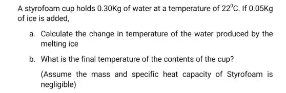 A styrofoam cup holds 0.30Kg of water at a temperature of 22^circ C . If 0.05Kg
of ice is added,
a. Calculate the change in temperature of the water produced by the
melting ice
b. What is the final temperature of the contents of the cup?
(Assume the mass and specific heat capacity of Styrofoam is
negligible)