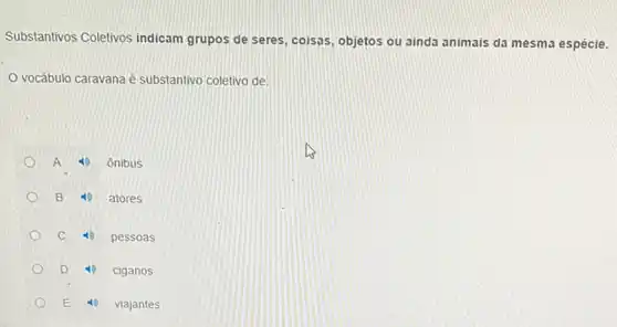 Substantivos Coletivos indicam grupos de seres coisas, objetos ou ainda animais da mesma espécie.
vocábulo caravana é substantivo coletivo de:
A to ônibus
B 10 atores
c	pessoas
D	ciganos
E 40 viajantes