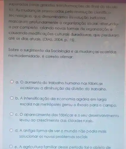 superadas pelas grandes transformações do final do século
XX.As mudancas provocadas pela revolução cientffico-
tecnológica . que denominamos Revolução Industrial,
marcaram profundamente a organização social, alterundo-
a por completo , criando novas formas de organização e
causando modificaçōes culturais duradouras, que perduram
até os dias atuais. (DIAS , 2004, p. 15).
Sobre o surgimento da Sociologia e as mudancas ocorridas
na modernidade , é correto afirmar:
a. O aumento do trabalho humano nas fábricas
ocasionou a diminuicão da divisão do trabalho.
b. A intensificação da economia agrária em larga
escala nas metrópoles gerou o êxodo para o campo.
c. O aparecimento das fábricas e o seu desenvolvimento
levou ao crescimento das cidades rurais.
d. A antiga forma de ver o mundo não podia mais
solucionar os novos problemas sociais
e. A agricultura familiar desse período foi o obieto de