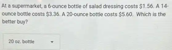 At a supermarket, a 6-ounce bottle of salad dressing costs 1.56 A 14
ounce bottle costs 3.36 A 20-ounce bottle costs 5.60 Which is the
better buy?
square