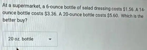 At a supermarket, a 6-ounce bottle of salad dressing costs
 1.56 A14
ounce bottle costs 3.36 A 20-ounce bottle costs 5.60 Which is the
better buy?
square  .