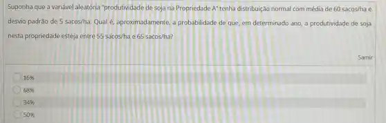 Suponha que a variável aleatória "produtividade de soja na Propriedade A'' tenha distribuição normal com média de 60 sacos/ha e
desvio padrão de 5 sacos/ha. Qual é aproximadamente, a probabilidade de que, em determinado ano, a produtividade de soja
nesta propriedade esteja entre 55 sacos/ha e 65 sacos/ha?
Samir
16% 
68% 
34% 
50%