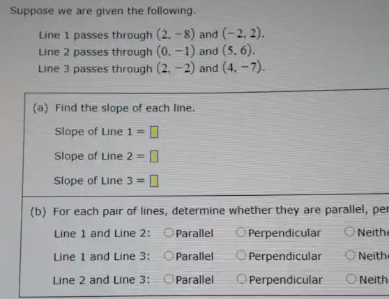 Suppose we are given the following.
Line 1 passes through (2,-8) and (-2,2)
Line 2 passes through (0,-1) and (5,6)
Line 3 passes through (2,-2) and (4,-7)
(a) Find the slope of each line.
Slope of Line1= square 
Slope of Line2= square 
Slope of Line3= square 
(b) For each pair of lines determine whether they are parallel, per
Line 1 and Line 2: Parallel
Perpendicular
Line 1 and Line 3: Oparallel
Perpendicular
Line 2 and Line 3: Parallel
Perpendicular