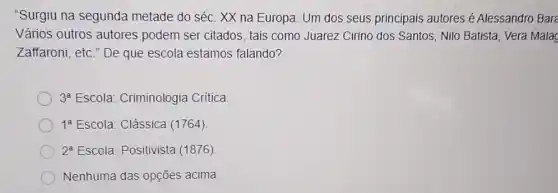 "Surgiu na segunda metade do séc. XX na Europa. Um dos seus principais autores é Alessandro Bare
Vários outros autores podem ser citados , tais como Juarez Cirino dos Santos, Nilo Batista Vera Malac
Zaffaroni, etc." De que escola estamos falando?
3^a Escola: Criminologia Critica
1^a Escola: Clássica (1764)
2^a Escola: Positivista (1876)
Nenhuma das opções acima