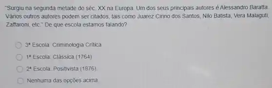 "Surgiu na segunda metade do séc. XX na Europa. Um dos seus principais autores é Alessandro Baratta
Vảrios outros autores podem ser citados, tais como Juarez Cirino dos Santos, Nilo Batista, Vera Malaguti,
Zaffaroni, etc." De que escola estamos falando?
3^a Escola: Criminologia Critica
1^a Escola: Clássica (1764)
2^a Escola: Positivista (1876)
Nenhuma das opções acima