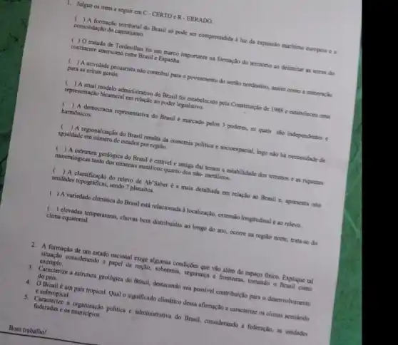 T. Julgue os itens a seguir em C - CERTO cR-ERRADO
( ) A formação territorial do Brasil so pode ser compreendida a luz da expussio maritima curopeia e a
consolidação do capitalismo.
( ) O tratado de Tordesilhas foi um marco importante na formação do territorio ao delimitar is terras do
continente americano entre Brasil c Espanha.
( ) A atividade pecuarista nào contribui para o povoamento do sertion nordestino, assim como a mineração
para as minas gerais.
( ) A atual modelo administrativo do Brasil foi estabelecido pela Constitule:30 de 1988 c estabeleceu uma
representação bicameral em relação ao poder legislativo.
() A democracia representativa do Brasil é marcado pelos 3 poderes, os quais sao independentes e
harmônicos.
c
igualdade em numero de estados por regialo.
() A regionalização do Brasil resulta da isonomia politica e socioespacial, logo nào ha necessidade de
) A estrutura geológica do Brasil é estável e antiga dai temos a estabilidade dos terrenos e as riquezas
mineralógicas tanto dos minerais metalicos quanto dos não-metalicos.
) A classificação do relevo de Ab'Saber 6 a mais detalhada em relação ao Brasil c, apresenta oito
unidades topogrificas, sendo ?planaltos
( ) A variedade climática do Brasil está relacionada a localizaçily,extensio longitudinal e ao releva.
() elevadas temperaturas, chuvas bem distribuidas ao longo do ano, ocorre na regilio norte, trata-se do
clima equatorial.
2. A formação de um estado nacional exige algumas condiçdes que vào alêm do espapo fisico. Explique tal
situação considerando o papel da nação, soberania, seguranga e fronteiras, tomando o Brasil como
exemplo.
3. Caracterizes a estrutura geologica do Brasil, destacando sua possivel contribuição para o desenvolvimento
do pais.
4. O Brasil é um pais tropical. Qual o significado climático dessa afirmação e caracterize os climas semiarido
c subtropical.
5. Caracterize a organização politica c administrative do Brasil, considerando a federação, as unidades
federadas e os municipios.