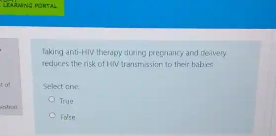 t of
estion
Taking anti-HIV therapy during pregnancy and delivery
reduces the risk of HIV transmission to their babies
Select one:
True
False