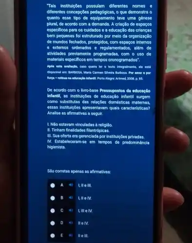 Tais instituleões possuiam diferentes nomes e
differentes concepções pedagógicas.o que demonstra o
quanto esse tipo de equipamento teve uma gènese
plural, de acordo com a demanda. A criação de espaços
especificos para os cuidados e a educação das criangas
bem pequenas fol estruturado por melo da organização
de mundos fechados, protegidos , com espaços internos
e externos ordenados e regulamentados, além de
atividades previamente programadas, com o uso de
materiais especificos em tempos cronogramados".
Após enta avellagão, caso quetra ler o texto Integralmente, ele está
disponivel em: BARBOSA, Maris Cormen Silveire Barbosa. Por amor o por
forga - rotinas na educação infentil. Porto Alegre:Artmed, 2008, p. 85.
De acordo com o livro-base Pressupostos da educação
infantil, as institulcões de educação infantil surgem
como substitutas das relações domésticas maternas.
essas institulções apresentavam quais características?
Analise as afirmativas a seguir.
I. Não estavam vinculadas à religião.
II. Tinham finallidades filantrópicas.
III. Sua oferta era gerenciada por instituleôes privadas.
IV. Estabeleceram-se em tempos de predominância
higienista.
São corretas apenas as afirmativas:
I, ll e III.
B 4) I, ll e lV.
C	I,III e IV.
D 4 llelv.
E 11) 11e III.