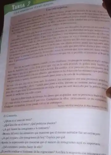 TAREA
siguiente.
Los extranjeros
ocupundo la acera de
deless
lenguar
escalones casi todos con carpetas en las que deben de
del que conse la persecuckin
y al verios me descubro de prosto en
dc portador de una identid Ien la que nunca
esos hombres y exas mujeres aspinan muches de
les toque su ver y enschen todos los
hahri alguien que los mire moviendo newpeles
nacro a ser lo que son ahora mismo. gente
una calle que para mies diariay
de lo extratio, acasa la misma que tuvo
an iven.
del cero lado de la frustera en que me vi perdido al atantecer al bajar de
cuandoyoera estudiante mi passporte estaba en regla
en la cola procede de palses may tejanos a
se parecen en nada a la mia. En cambio, si se parecen a los
nde mis abuclos que miran en las fotos can los mismos migrante de la
con que ahora se quedan minindume cuando paso junto a la cola de la comisaria.
Escia calle que par mino tiene nada de exotica. los extranjeros son una presencia
paso junto a ellos durante un instante parece populosa.
para ellos dique nese la divumentación ca regla, el que no será detenido por la policia,) 0 My
camine de noche per ana calle oscura
Les doy la bienvenida en silencio, les deseo que se queden, que su presencia haga
raly mis ahierto el mundo en cl que vivo. Cualquiera de ellos intimamente, es mi companis Culputer dia taubien yo me puedo volver un extranjero
d) Contesta.
- Quien es el autor del texto?
- Que describe end texto? ¿Qué problema plantea?
- 2A qué vienen los inmigrantes a fa comisaria?
- Destaca del texto los elementos que muestran que el mismo narrador fue un extranjero
- Aque compara los immigrantes de hoy?Explica por qué
-Apunta las expresiones que muestran que el número de inmigrantes aqui es importante
Que comentano pusdes hacer de ello?
Lesposhle ematicarel fenomeno de las migraciones? Justifica tu respuesta con anguments