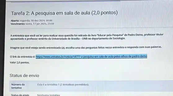 Tarefa 2: A pesquisa em sala de aula (2,0 pontos)
Aberto: segunda, 30 dez 2024, 00:00
Vencimento: sexta, 17 jan 2025, 23:59
A entrevista que você val ler para realizar essa questão fol retirada do livro "Educar pela Pesquisa"de Pedro Demo, professor titular
aposentado e professor emérito da Universidade de Brasilla - UNB no departamento de Sociologia.
Imagine que você esteja sendo entre entrevistado (a), escolha uma das perguntas feitas nessa entrevista e responda com suas palavras.
link da entrevista e: https://www.univates.br/noticlal 18777-a-pesquisa-em-sala de-aula-pelos-olhos-de -pedro-demo
Valor 2,0 pontos.
Status de envio
Número da
Esta é a tentativa 1 (2 tentativas permitidas).
tentativa
Status de envio	Nenhuma tentativa