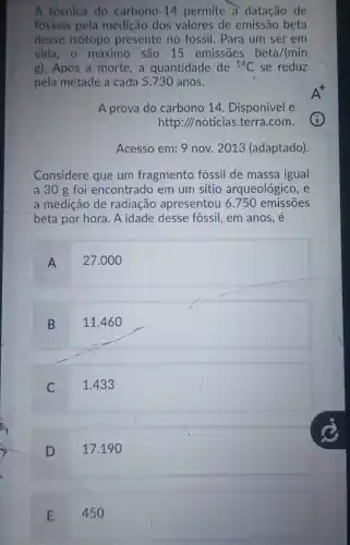 A técnica do carbono -14 permite à datação de
fosseis pela medição dos valores de emissão beta
desse isótopo presente no fóssil . Para um ser em
vida, o máximo são 15 emissões beta/(min
g). Após a morte , a quantidade de {}^14C se reduz
pela metade a cada 5.730 anos.
A prova do carbono 14. Disponível e
http://noticias.terra .com.
Acesso em: 9 nov.2013 (adaptado).
Considere que um fragmento fóssil de massa igual
a 30 g foi encontrado em um sitio arqueológico, e
a medicão de radiação apresentou 6.750 emissōes
beta por hora. A idade desse fóssil, em anos. e
A
27.000
B
11.46 o
C
1.433
D
17.19
E
450