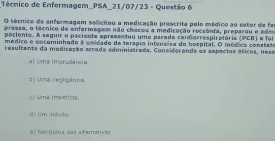 Técnico de Enfermagem __ PSA __ 21/07/23 - Questão 6
técnico de enfermagem solicitou a medicação prescrita pelo médico ao setor de fa
pressa, o técnico de enfermagem não checou a medicação recebida,preparou e admi
paciente. A seguir o paciente a presentou uma parada cardiorrespiratória (PCR) e foi
médico e encaminhado à unidade de terapia intensiva do hospital. O médico constatc
resultante da medicação errada administrada Considerando os aspectos éticos, ness
a) Uma imprudência.
b) Uma negligência.
c) Uma imperícia.
d) Um indulto.
e) Nenhuma das alternativas.