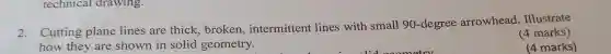 technical drawing.
2. Cutting plane lines are thick, broken,intermittent lines with small 90-degree arrowhead . Illustrate
how they are shown in solid geometry.
(4 marks)
(4 marks)